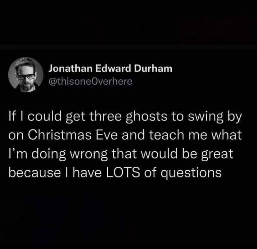Jonathan Edward Durham thisoneOverhere If could get three ghosts to swing by on Christmas Eve and teach me what Im doing wrong that would be great because have LOTS of questions