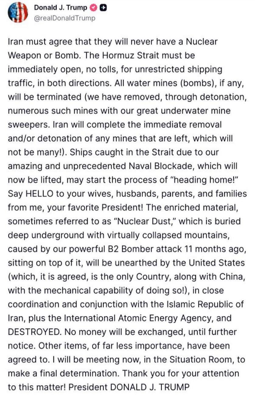 Donald J. Trump @realDonaldTrump Iran must agree that they will never have a Nuclear Weapon or Bomb. The Hormuz Strait must be immediately open, no tolls, for unrestricted shipping traffic, in both directions. All water mines (bombs), if any, will be terminated (we have removed, through detonation, numerous such mines with our great underwater mine