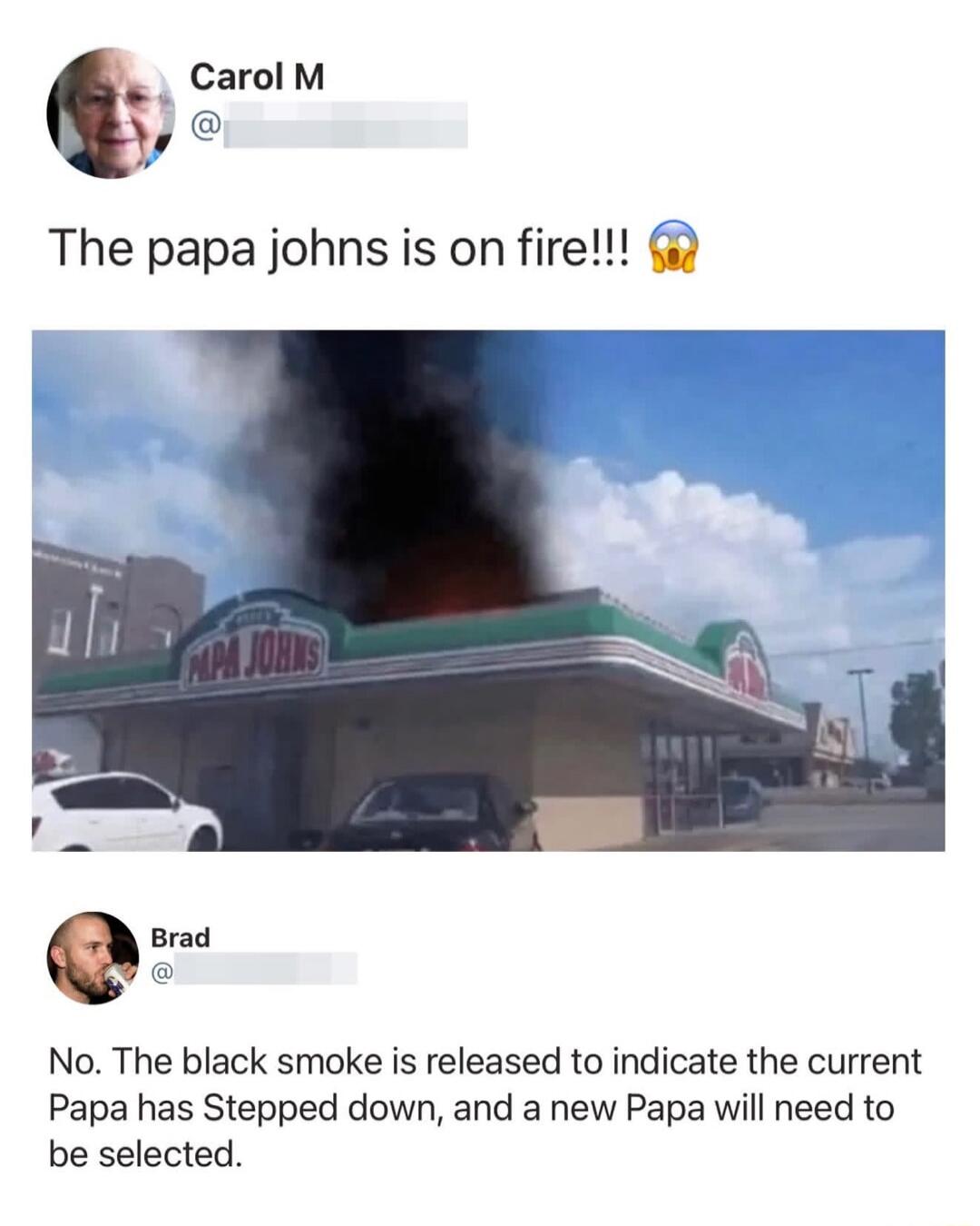 Carol M The papa johns is on fire!!! PAPA JOHNS Brad No. The black smoke is released to indicate the current Papa has Stepped down, and a new Papa will need to be selected.