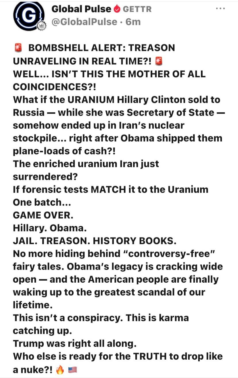 Global Pulse GETTR @GlobalPulse • 6m BOMBSHELL ALERT: TREASON UNRAVELING IN REAL TIME?! WELL... ISN'T THIS THE MOTHER OF ALL COINCIDENCES?! What if the URANIUM Hillary Clinton sold to Russia — while she was Secretary of State — somehow ended up in Iran's nuclear stockpile... right after Obama shipped them plane-loads of cash?! The enriched uranium 