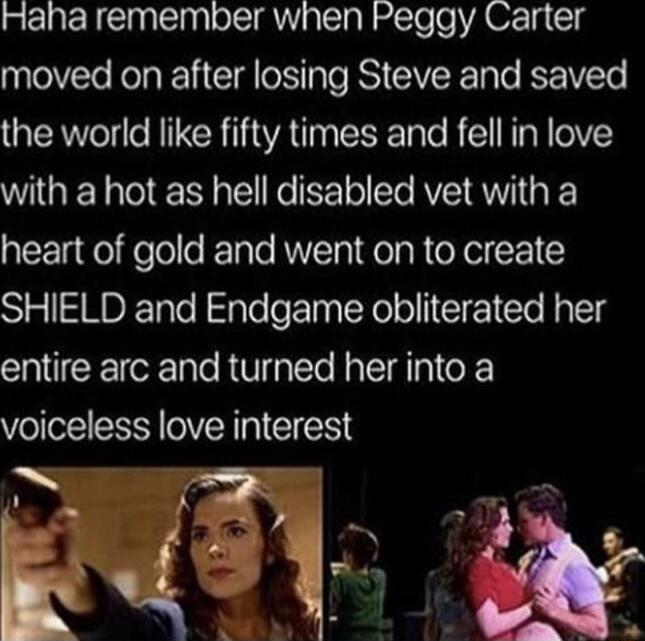 Haha remember when Peggy Carter moved on after losing Steve and saved the world like fifty times and fell in love with a hot as hell disabled vet with a heart of gold and went on to create SHIELD and Endgame obliterated her entire arc and turned her into a voiceless love interest