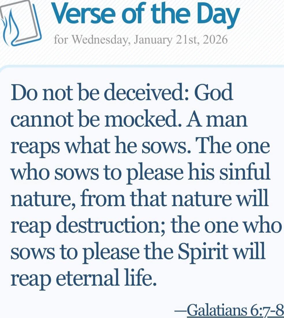 Do not be deceived: God cannot be mocked. A man reaps what he sows. The one who sows to please his sinful nature, from that nature will reap destruction; the one who sows to please the Spirit will reap eternal life. —Galatians 6:7–8