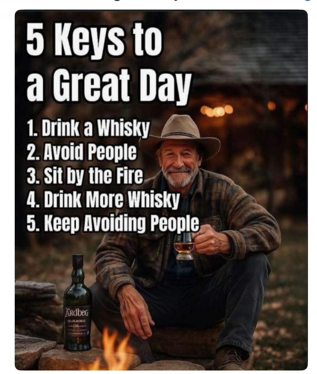 5 Keys to a Great Day 1. Drink a Whisky 2. Avoid People 3. Sit by the Fire 4. Drink More Whisky 5. Keep Avoiding People