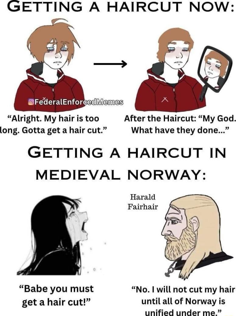 GETTING A HAIRCUT NOW CLEC R o emes Alright My hair is too After the Haircut My God long Gotta getahaircut What have they done GETTING A HAIRCUT IN MEDIEVAL NORWAY Harald Fairhair U Babe you must No will not cut my hair get a hair cut until all of Norway is unified under me