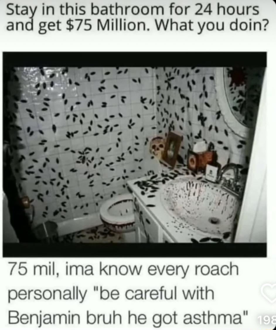 Stay in this bathroom for 24 hours and get 75 Million What you doin 75 mil ima know every roach personally be careful with Benjamin bruh he got asthma