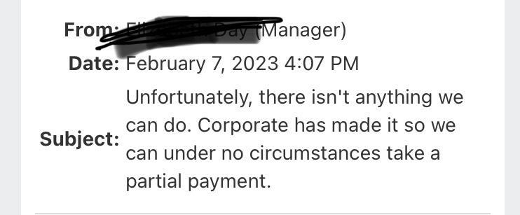 Fropanager DateTebruary 7 2023 407 PM Unfortunately there isnt anything we can do Corporate has made it so we can under no circumstances take a partial payment Subject