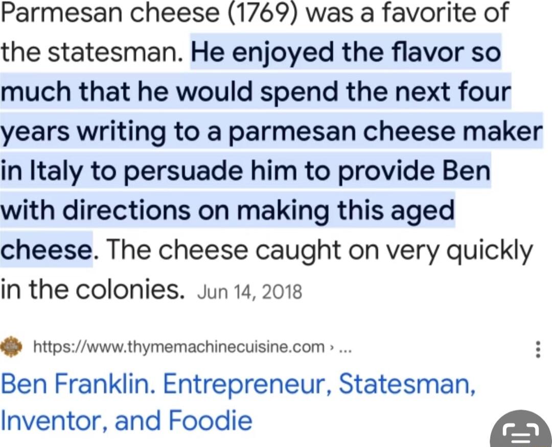 Parmesan cheese 1769 was a favorite of the statesman He enjoyed the flavor so much that he would spend the next four years writing to a parmesan cheese maker in Italy to persuade him to provide Ben with directions on making this aged cheese The cheese caught on very quickly in the colonies Jun 142018 nitpswww thymemachinecuisinecom Ben Franklin Entrepreneur Statesman Inventor and Foodie a
