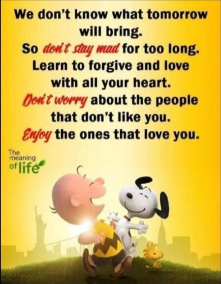 We don't know what tomorrow will bring. So don't stay mad for too long. Learn to forgive and love with all your heart. Don't worry about the people that don’t like you. Enjoy the ones that love you.