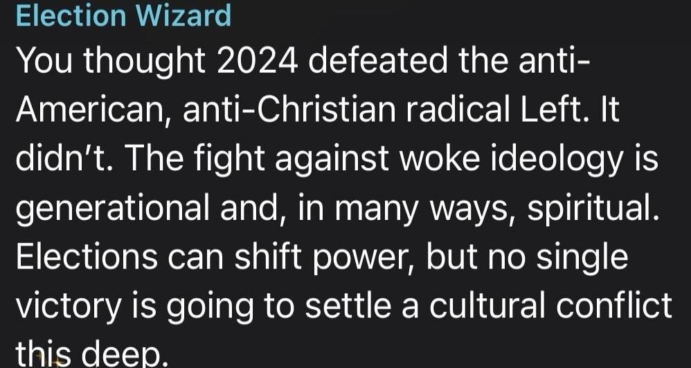 Election Wizard You thought 2024 defeated the anti-American, anti-Christian radical Left. It didn't. The fight against woke ideology is generational and, in many ways, spiritual. Elections can shift power, but no single victory is going to settle a cultural conflict this deep.