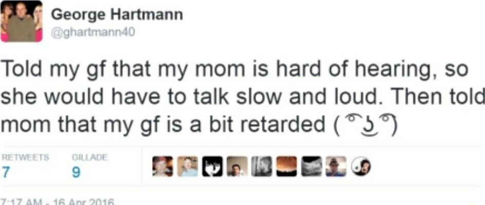 George Hartmann Told my gf that my mom is hard of hearing so she would have to talk slow and loud Then told mom that my gf is a bit retarded 3 7 B BrERFOEREY