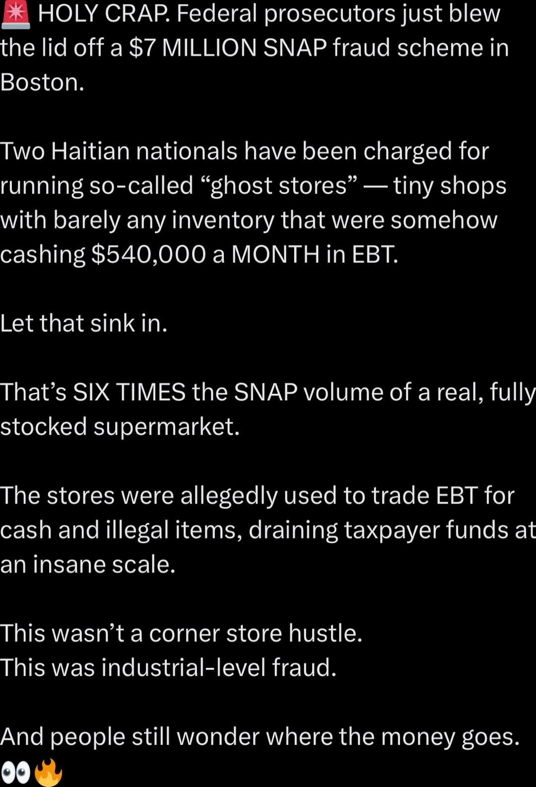 HOLY CRAP. Federal prosecutors just blew the lid off a $7 MILLION SNAP fraud scheme in Boston.

Two Haitian nationals have been charged for running so-called “ghost stores” — tiny shops with barely any inventory that were somehow cashing $540,000 a MONTH in EBT.

Let that sink in.

That’s SIX TIMES the SNAP volume of a real, fully stocked supermark