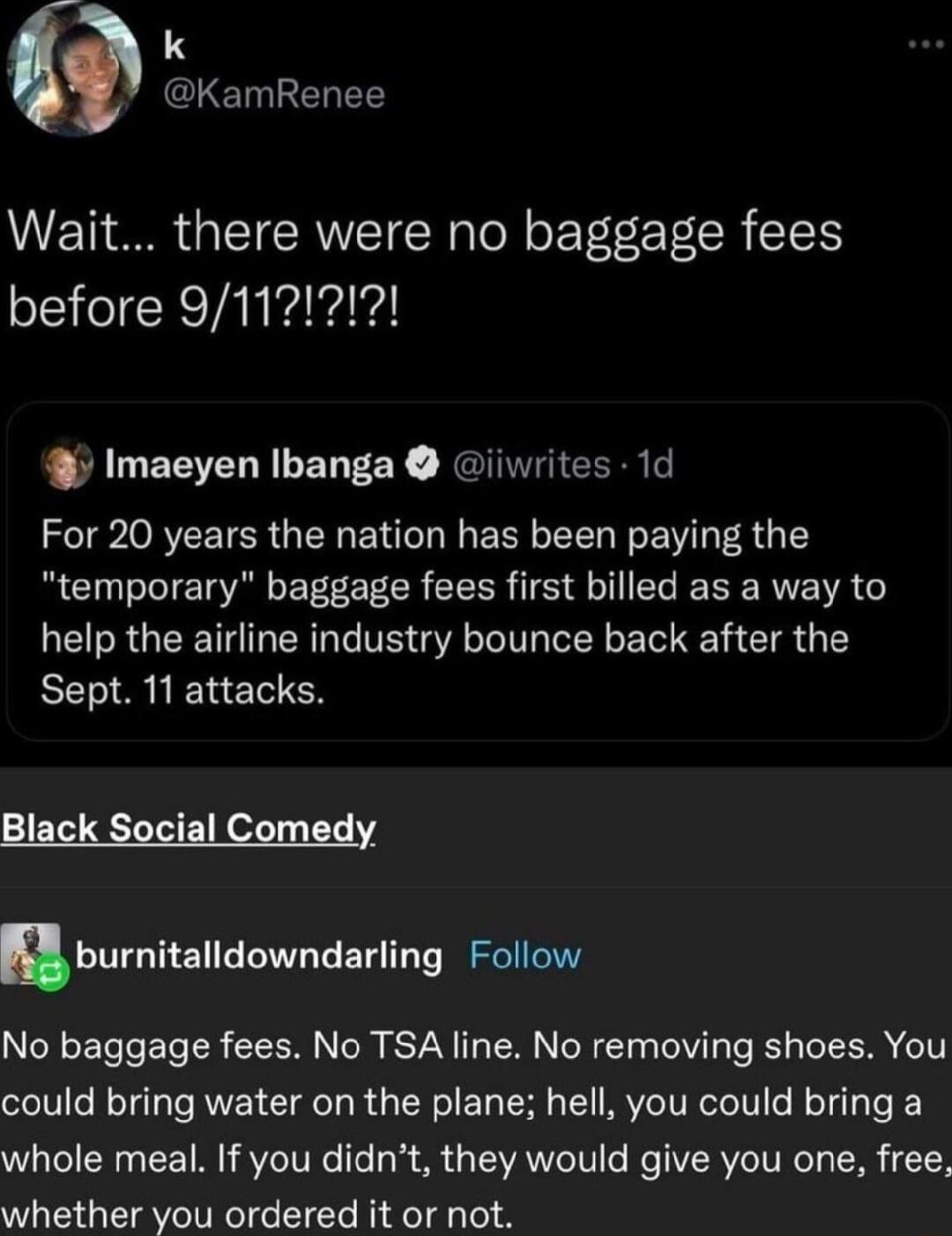 amRenee Wait there were no baggage fees Imaeyen Ibanga iiwrites 1d For 20 years the nation has been paying the temporary baggage fees first billed as a way to help the airline industry bounce back after the Sept 11 attacks Black Social Comedy nburnitalldowndarling Follow No baggage fees No TSA line No removing shoes You could bring water on the plane hell you could bring a whole meal If you didnt 