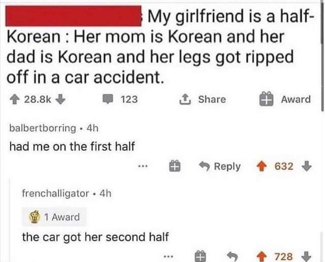 IR 1y girlfriend is a half Korean Her mom is Korean and her dad is Korean and her legs got ripped off in a car accident 4 288k 123 Share Award balbertborring 4h had me on the first half Reply 4 632 frenchalligator 4h 1 Award the car got her second half 4 728 3