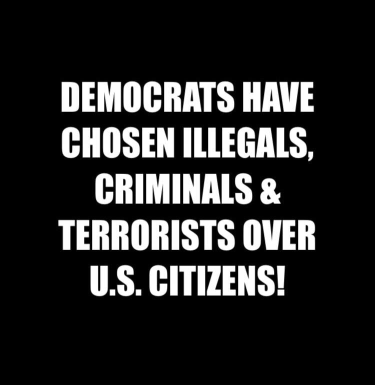 DEMOCRATS HAVE CHOSEN ILLEGALS, CRIMINALS & TERRORISTS OVER U.S. CITIZENS!