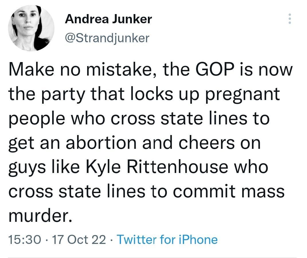 Andrea Junker L Strandjunker Make no mistake the GOP is now the party that locks up pregnant people who cross state lines to get an abortion and cheers on guys like Kyle Rittenhouse who cross state lines to commit mass murder 1530 17 Oct 22 Twitter for iPhone 1656 Retweets 44 Quote Tweets