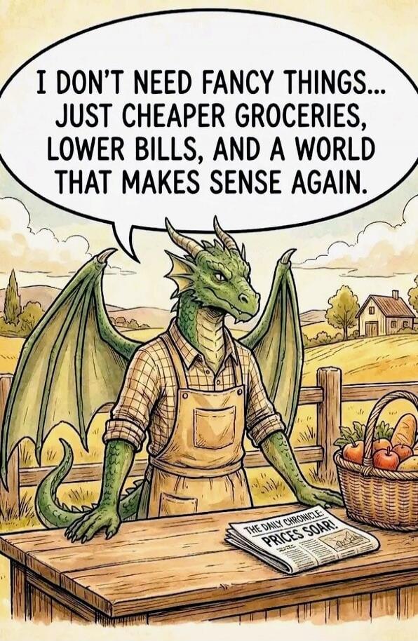 I DON'T NEED FANCY THINGS... JUST CHEAPER GROCERIES, LOWER BILLS, AND A WORLD THAT MAKES SENSE AGAIN.

(The Daily Chronicle) PRICES SOAR