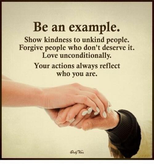 Be an example. Show kindness to unkind people. Forgive people who don't deserve it. Love unconditionally. Your actions always reflect who you are. Daily Vibes