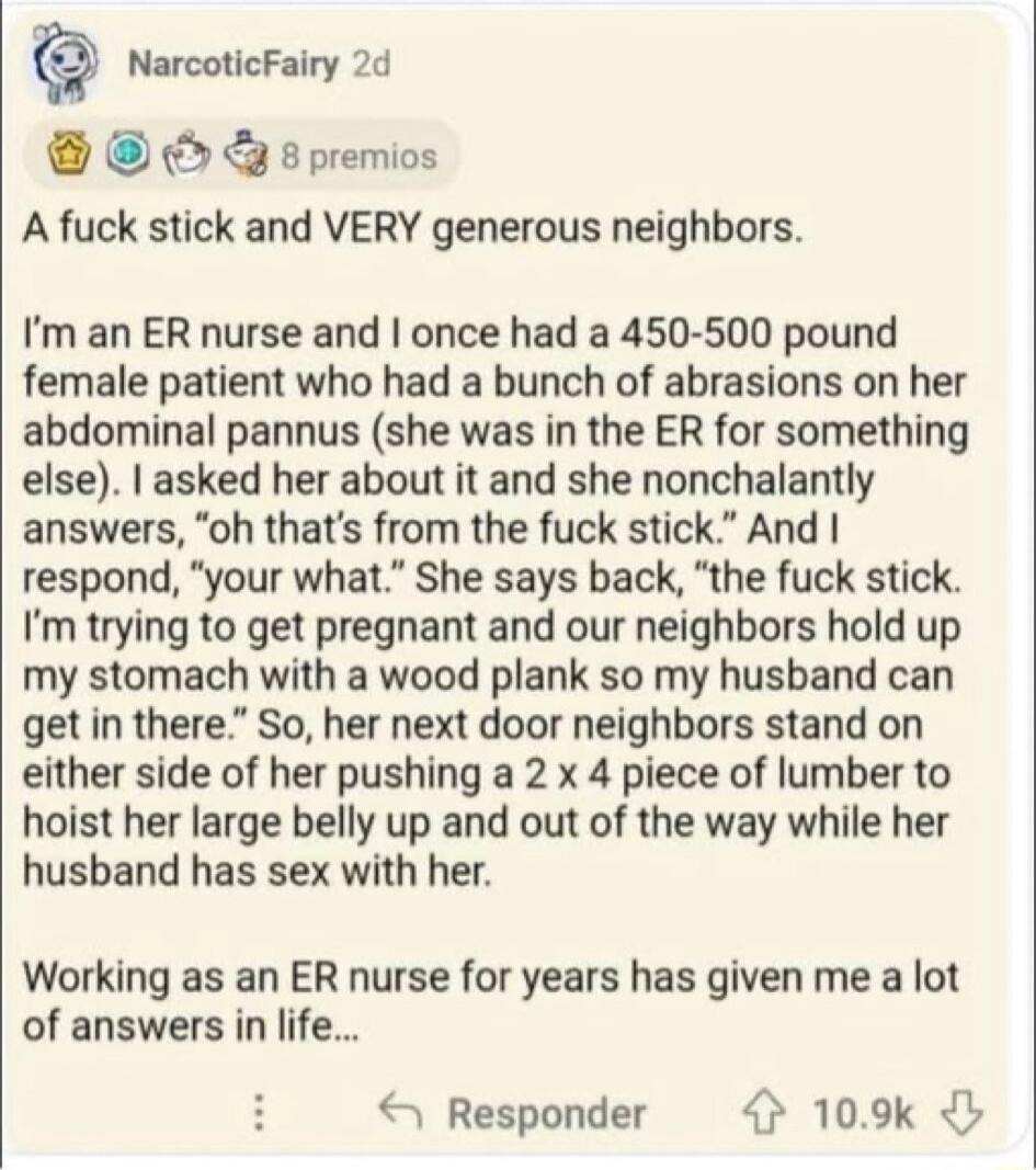 NarcoticFairy 2d 8 premios A fuck stick and VERY generous neighbors. I'm an ER nurse and I once had a 450-500 pound female patient who had a bunch of abrasions on her abdominal pannus (she was in the ER for something else). I asked her about it and she nonchalantly answers, 