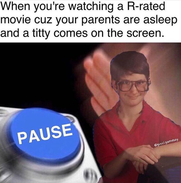 When youre watching a R rated movie cuz your parents are asleep and a titty comes on the screen