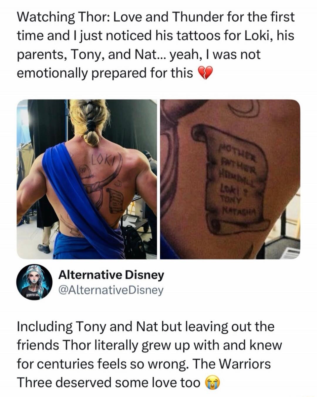 Watching Thor: Love and Thunder for the first time and I just noticed his tattoos for Loki, his parents, Tony, and Nat... yeah, I was not emotionally prepared for this. LOKI. MOTHER FATHER HEIMDALL LOKI TONY NATASHA. Alternative Disney @AlternativeDisney. Including Tony and Nat but leaving out the friends Thor literally grew up with and knew for ce