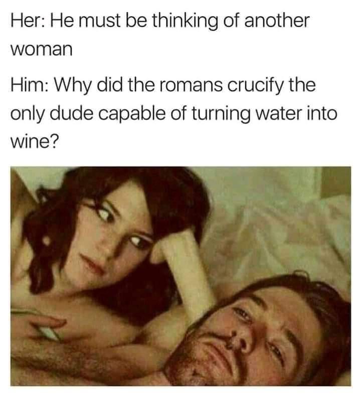 Her He must be thinking of another woman Him Why did the romans crucify the only dude capable of turning water into wine