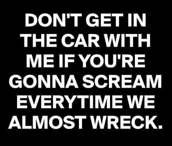 DONTGETIN THE CARWITH ME IF YOURE GONNA SCREAM EVERYTIME WE AR o e