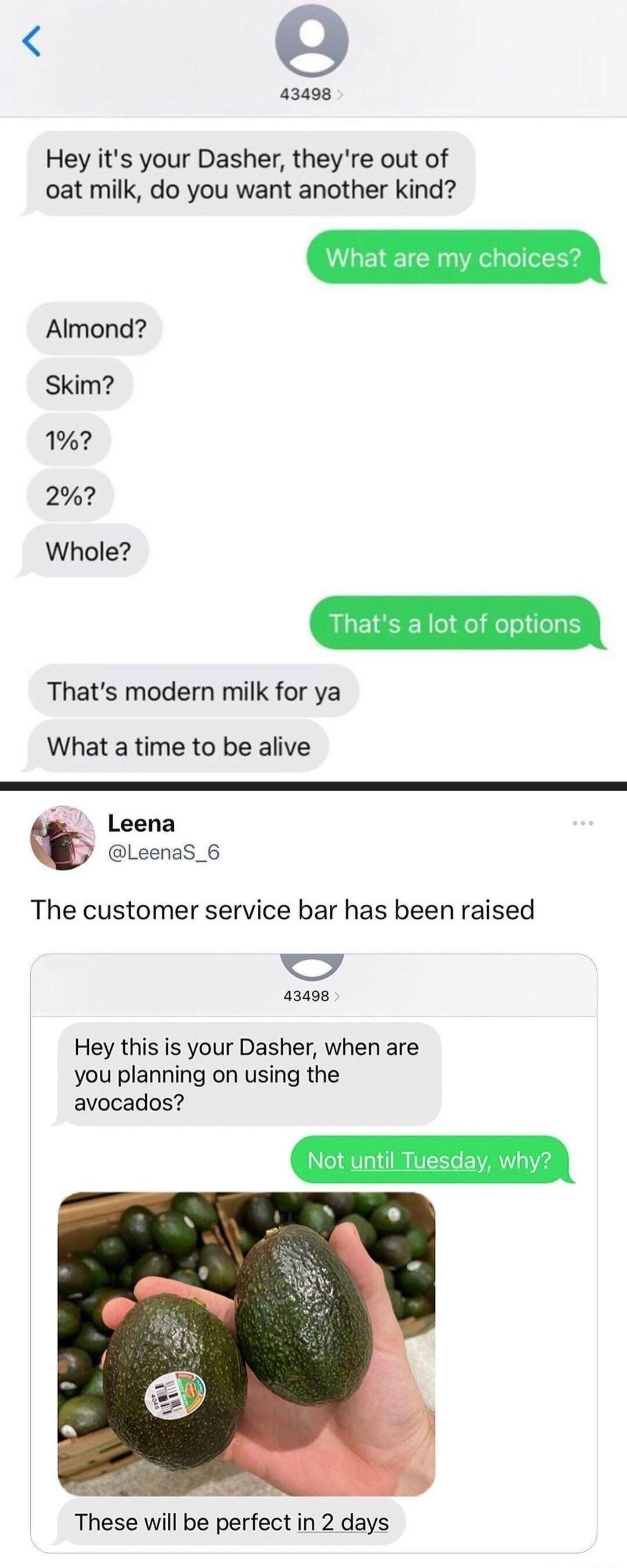 o 43498 Hey its your Dasher theyre out of oat milk do you want another kind Almond Skim 1 2 Whole Thats modern milk for ya What a time to be alive Leena LeenaS_6 The customer service bar has been raised hod 43498 Hey this is your Dasher when are you planning on using the avocados These will be perfect in 2 days