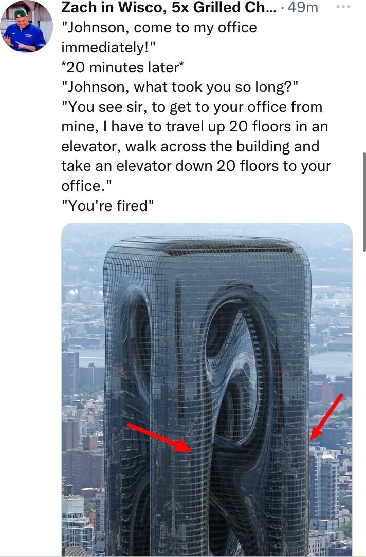 Zach in Wisco 5x Grilled Ch 49m Johnson come to my office immediately 20 minutes later Johnson what took you so long You see sir to get to your office from mine have to travel up 20 floors in an elevator walk across the building and take an elevator down 20 floors to your office Youre fired