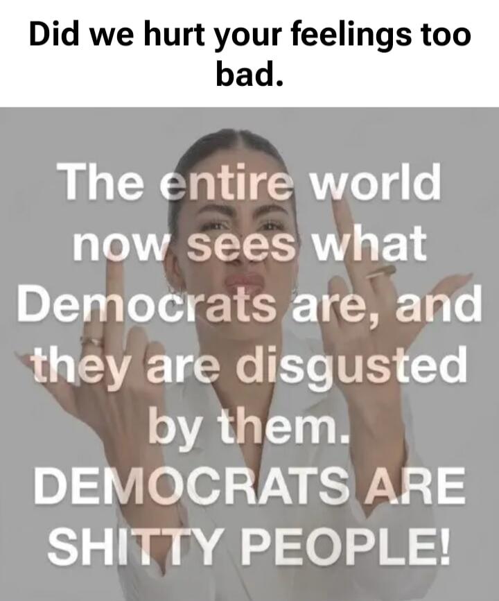 Did we hurt your feelings too bad. The entire world now sees what Democrats are, and they are disgusted by them. DEMOCRATS ARE SHITTY PEOPLE!