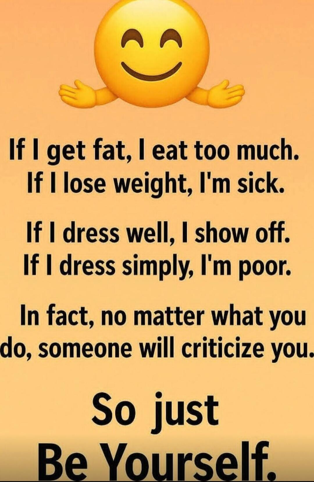 If I get fat, I eat too much. If I lose weight, I'm sick. If I dress well, I show off. If I dress simply, I'm poor. In fact, no matter what you do, someone will criticize you. So just Be Yourself.