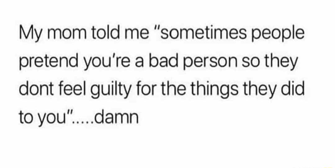 My mom told me sometimes people pretend youre a bad person so they dont feel guilty for the things they did toyoudamn