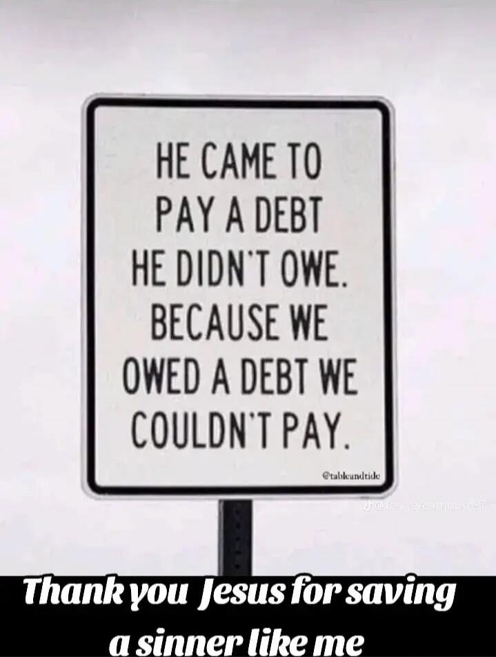 HE CAME TO PAY A DEBT HE DIDN'T OWE. BECAUSE WE OWED A DEBT WE COULDN'T PAY. Thank you Jesus for saving a sinner like me.