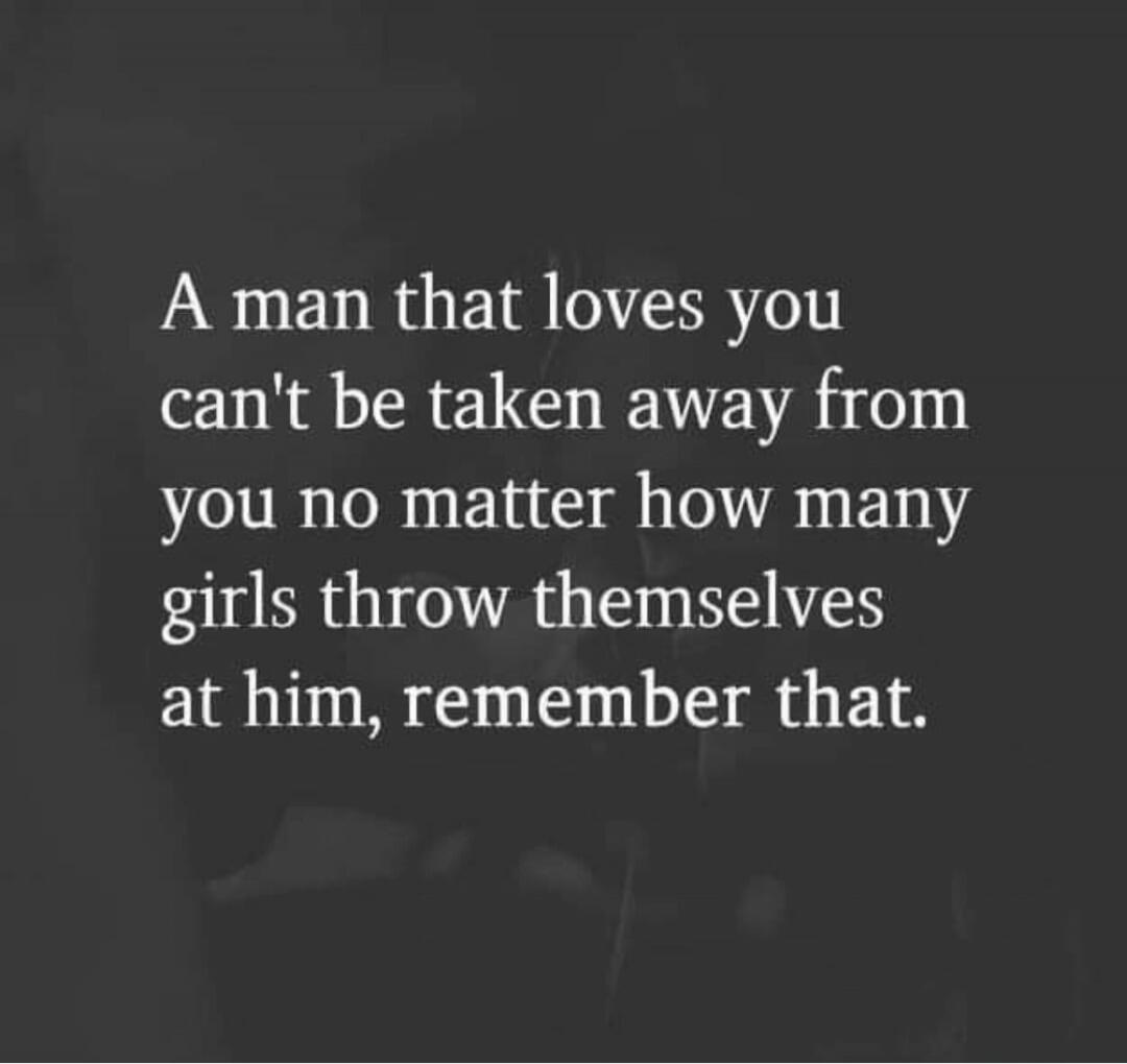 A man that loves you can't be taken away from you no matter how many girls throw themselves at him, remember that.