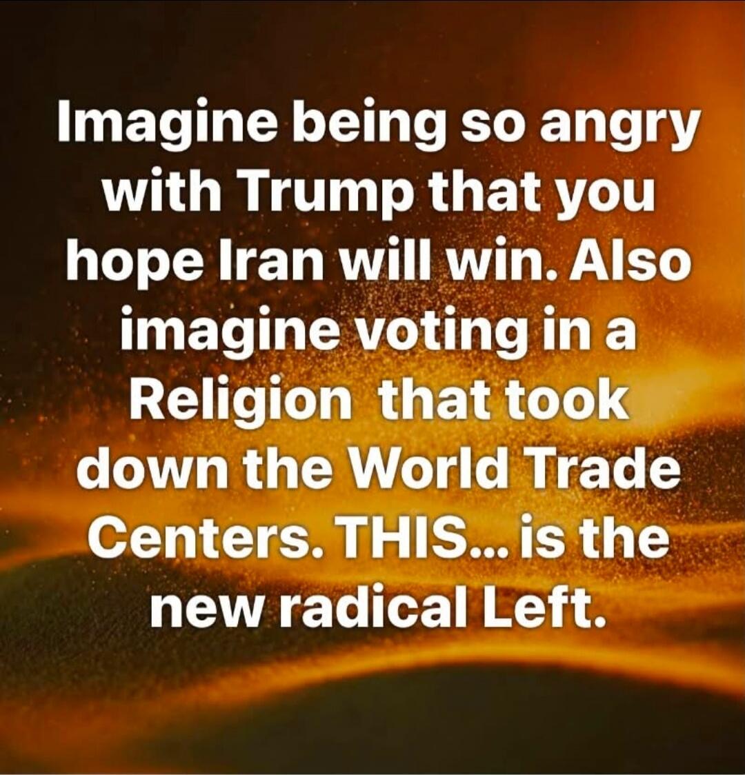 Imagine being so angry with Trump that you hope Iran will win. Also imagine voting in a Religion that took down the World Trade Centers. THIS... is the new radical Left.
