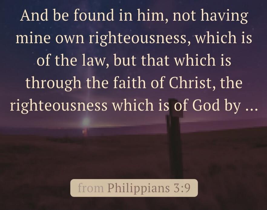 And be found in him, not having mine own righteousness, which is of the law, but that which is through the faith of Christ, the righteousness which is of God by ... from Philippians 3:9