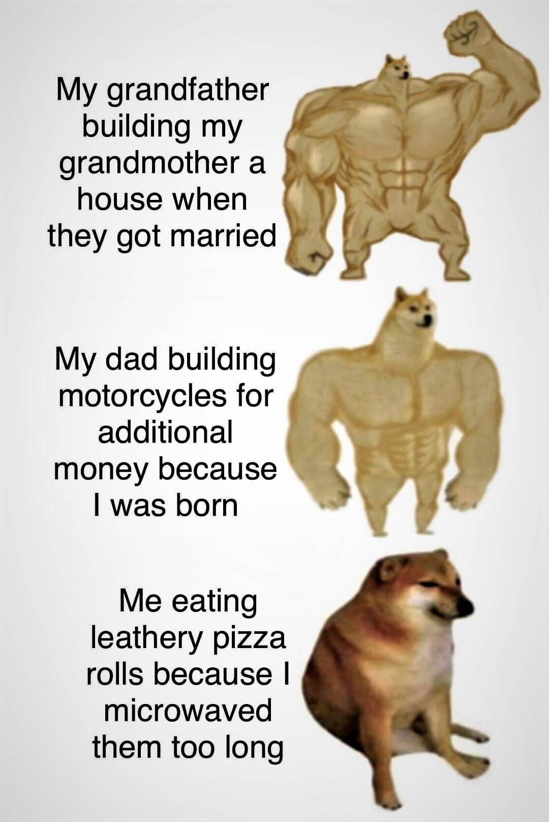 My grandfather v N building my ___F grandmother a SSe 4 house when f H they got married 94 l My dad building motorcycles for additional money because was born Me eating leathery pizza rolls because microwaved them too long