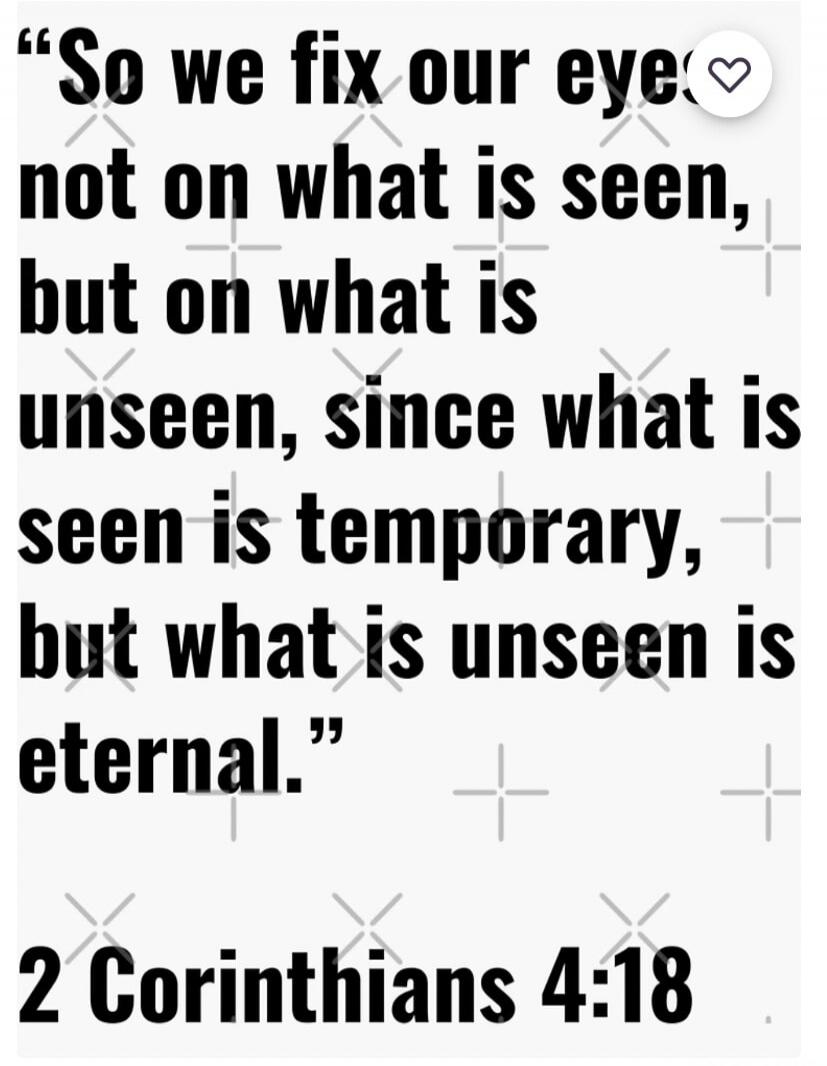 So we fix our eyes not on what is seen, but on what is unseen, since what is seen is temporary, but what is unseen is eternal. 2 Corinthians 4:18
