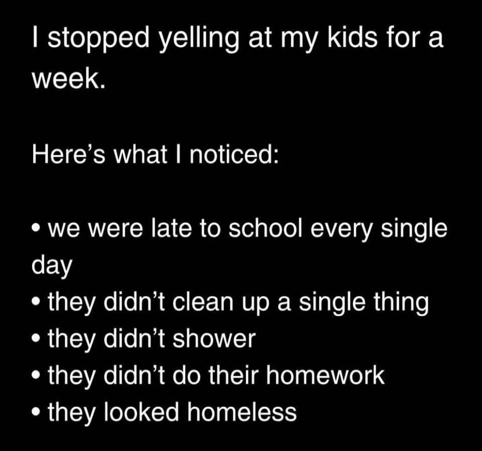 I stopped yelling at my kids for a week. Here's what I noticed: we were late to school every single day, they didn't clean up a single thing, they didn't shower, they didn't do their homework, they looked homeless.