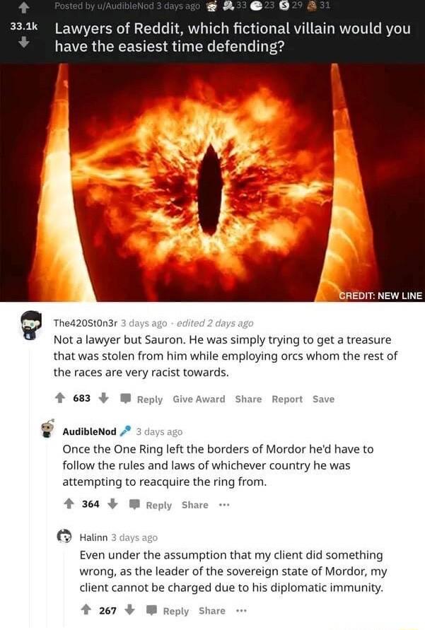 R G 333k Lawyers of Reddit which fictional villain would you have the easiest time defending NEW LN Q Theazostonsr Not a lawyer but Sauron He was simply trying to get a treasure that was stolen from him while employing orcs whom the rest of the races are very racist towards tase m AudibleNod Once the One Ring left the borders of Mordor hed have to follow the rules and laws of whichever country he 