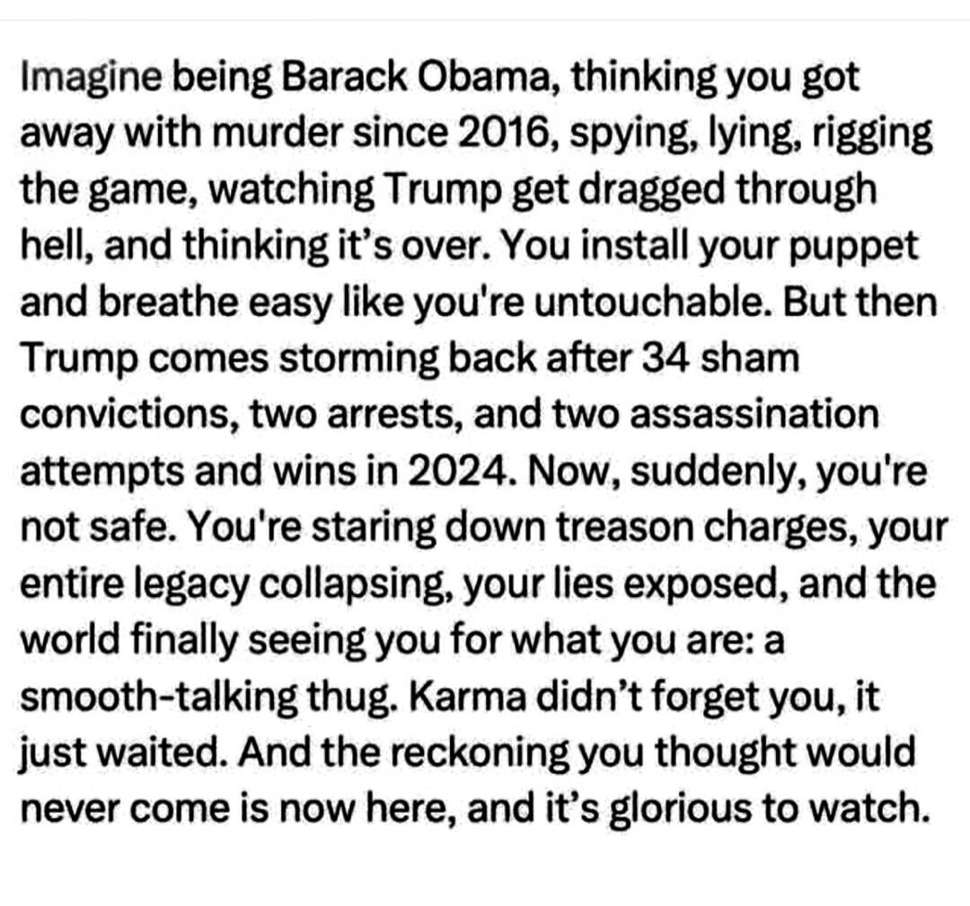 Imagine being Barack Obama, thinking you got away with murder since 2016, spying, lying, rigging the game, watching Trump get dragged through hell, and thinking it’s over. You install your puppet and breathe easy like you're untouchable. But then Trump comes storming back after 34 sham convictions, two arrests, and two assassination attempts and wi