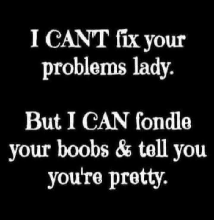 I CAN'T fix your problems lady. But I CAN fondle your boobs & tell you you're pretty.