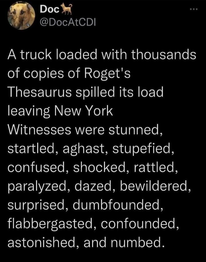 A truck loaded with thousands of copies of Roget's Thesaurus spilled its load leaving New York. Witnesses were stunned, startled, aghast, stupefied, confused, shocked, rattled, paralyzed, dazed, bewildered, surprised, dumbfounded, flabbergasted, confounded, astonished, and numbed.