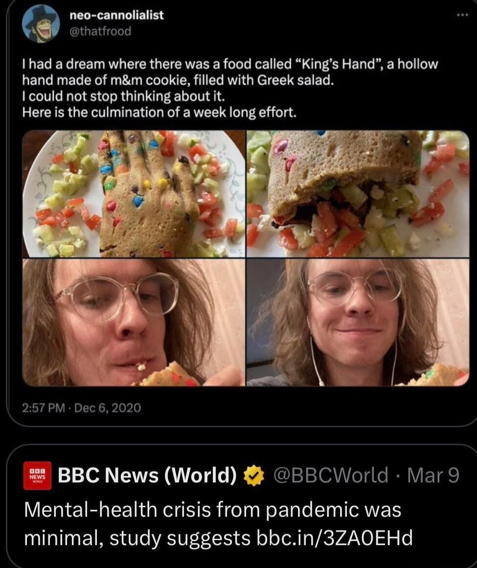 neo cannolialist thatfrood Ihad a dream where there was a food called Kings Hand a hollow hand made of mm cookie filled with Greek salad I could not stop thinking about it Here is the culmination of a week long effort 257PM Dec 62020 BBC News World BBCWorld Mar 9 Mental health crisis from pandemic was minimal study suggests bbcin3ZAOEHd