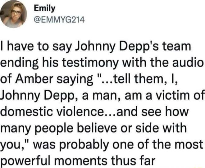 Emily EMMYG214 have to say Johnny Depps team ending his testimony with the audio of Amber saying tell them I Johnny Depp a man am a victim of domestic violenceand see how many people believe or side with you was probably one of the most powerful moments thus far