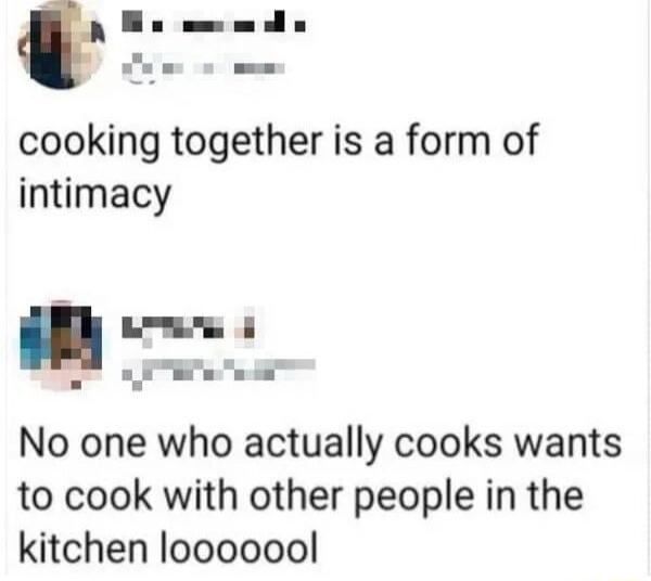 cooking together is a form of intimacy e o o No one who actually cooks wants to cook with other people in the kitchen looooool