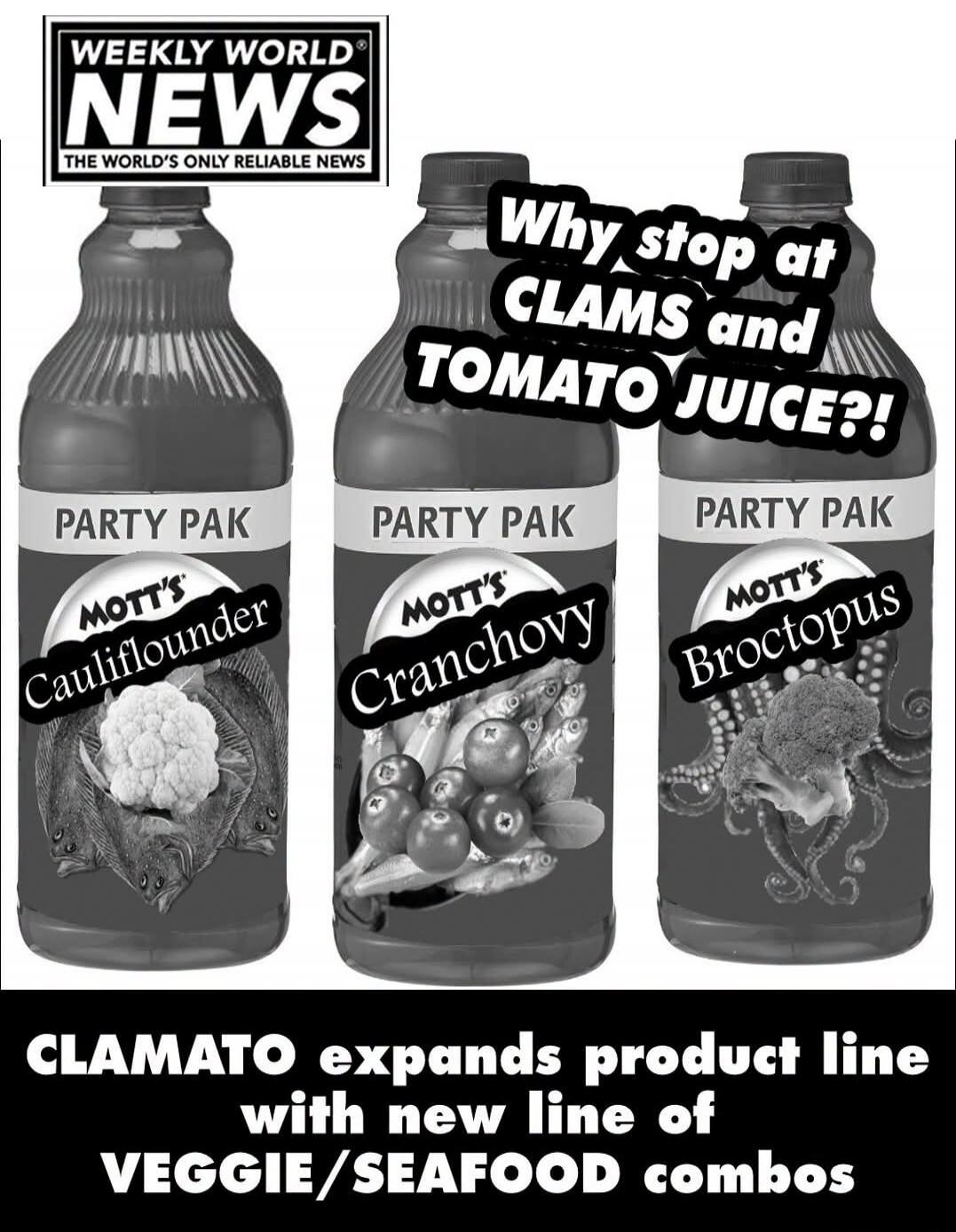 WEEKLY WORLD NEWS. THE WORLD'S ONLY RELIABLE NEWS. Why stop at CLAMS and TOMATO JUICE?! PARTY PAK. MOTT'S Cauliflouder. PARTY PAK. MOTT'S Cranchovy. PARTY PAK. MOTT'S Broctopus. CLAMATO expands product line with new line of VEGGIE/SEAFOOD combos.