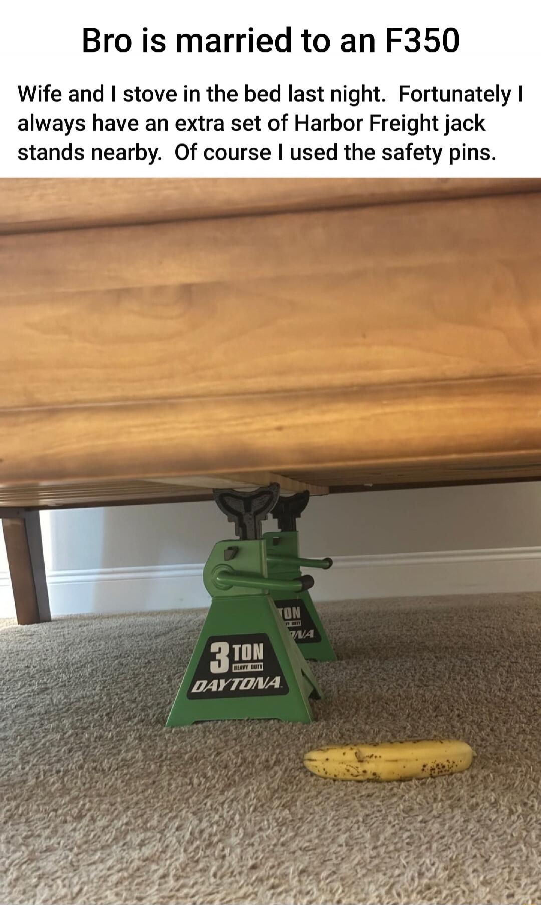 Bro is married to an F350
Wife and I stove in the bed last night. Fortunately I always have an extra set of Harbor Freight jack stands nearby. Of course I used the safety pins.