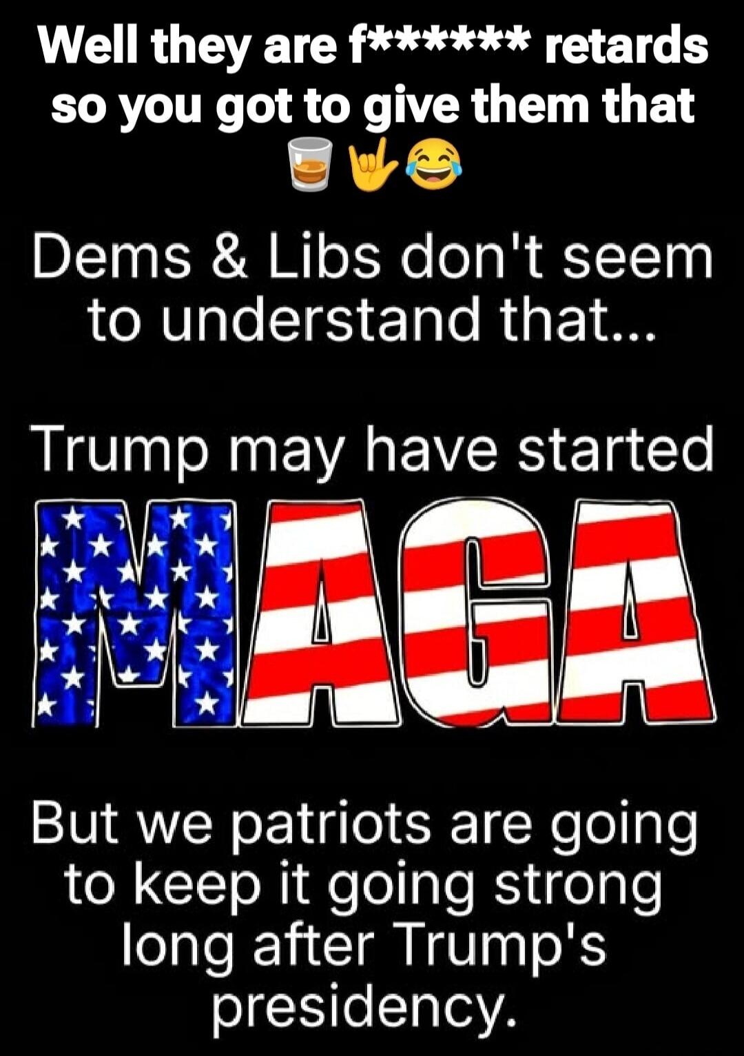 Well they are f****** retards so you got to give them that. Dems & Libs don't seem to understand that... Trump may have started MAGA But we patriots are going to keep it going strong long after Trump's presidency.