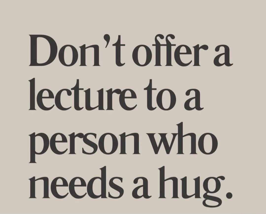 Don't offer a lecture to a person who needs a hug.