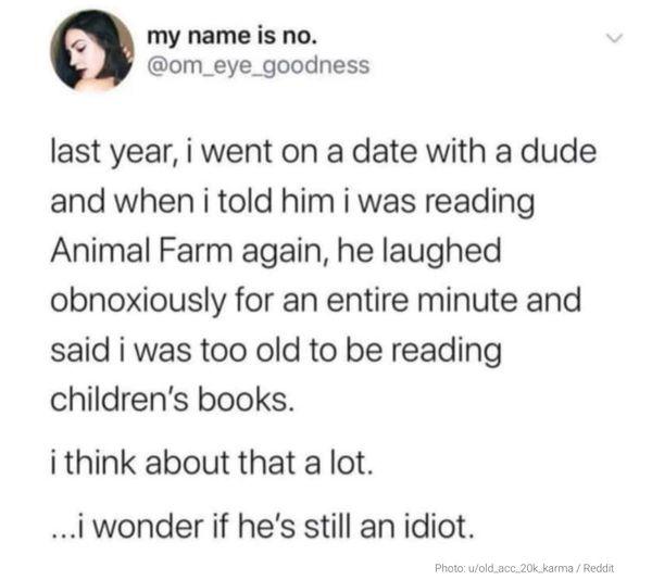 a my name is no om_eye_goodness last year i went on a date with a dude and when i told him i was reading Animal Farm again he laughed obnoxiously for an entire minute and said i was too old to be reading childrens books i think about that a lot iwonder if hes still an idiot